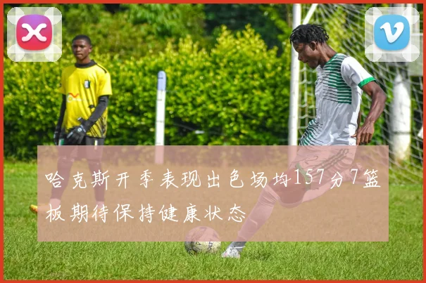 哈克斯开季表现出色场均157分7篮板期待保持健康状态