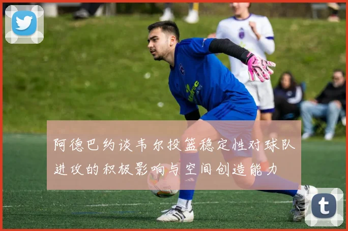 阿德巴约谈韦尔投篮稳定性对球队进攻的积极影响与空间创造能力