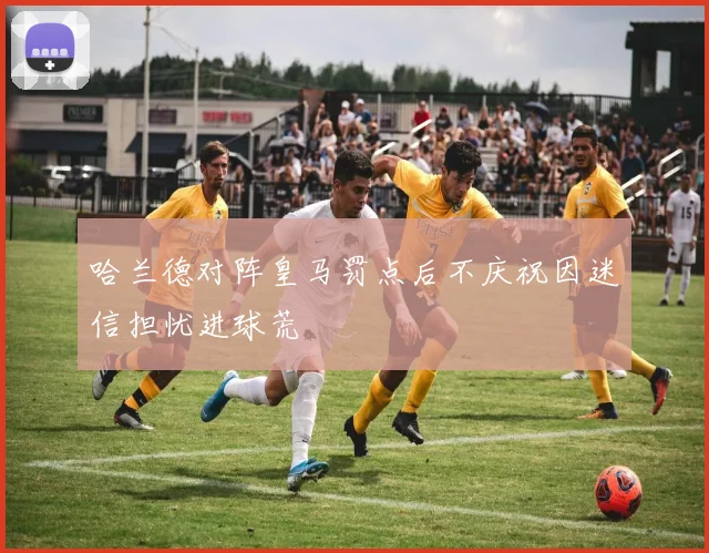 哈兰德对阵皇马罚点后不庆祝因迷信担忧进球荒