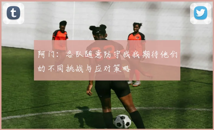 阿门：各队随意防守我我期待他们的不同挑战与应对策略