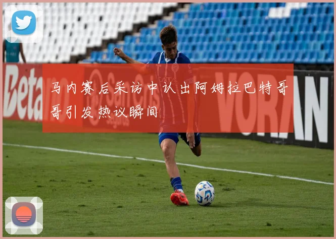 马内赛后采访中认出阿姆拉巴特哥哥引发热议瞬间