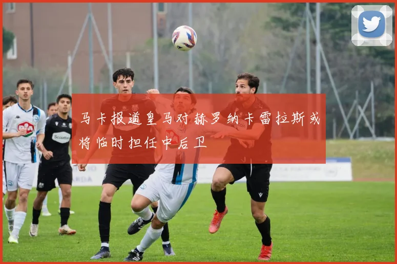 马卡报道皇马对赫罗纳卡雷拉斯或将临时担任中后卫