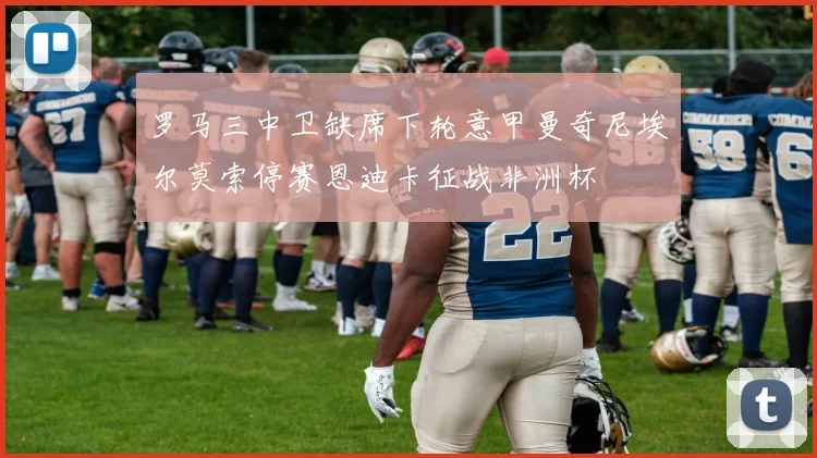 罗马三中卫缺席下轮意甲曼奇尼埃尔莫索停赛恩迪卡征战非洲杯
