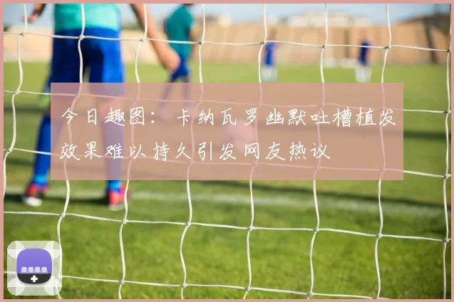 今日趣图：卡纳瓦罗幽默吐槽植发效果难以持久引发网友热议