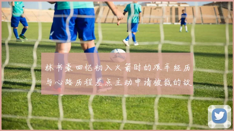 林书豪回忆初入火箭时的艰辛经历与心路历程差点主动申请被裁的故事