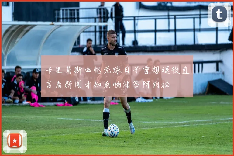 卡里乌斯回忆无球日子曾想退役直言看新闻才知利物浦签阿利松