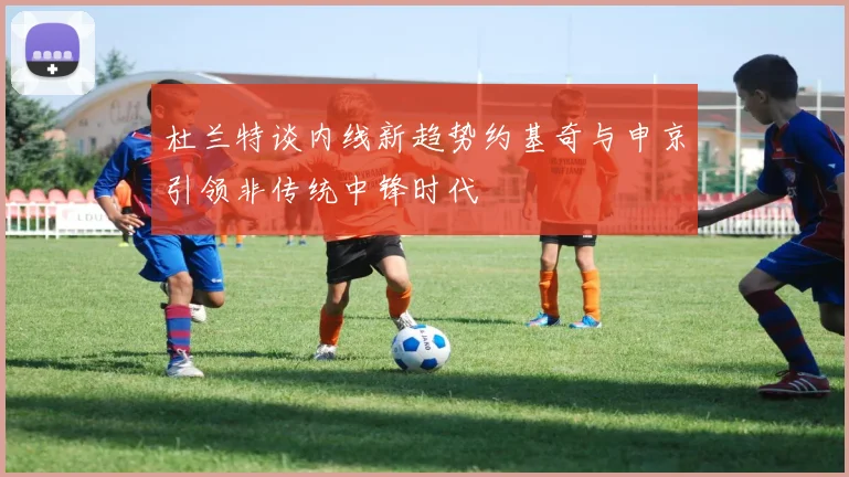 杜兰特谈内线新趋势约基奇与申京引领非传统中锋时代