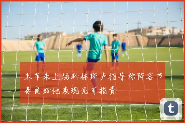 末节未上场科林斯卢指导称阵容节奏良好他表现无可指责