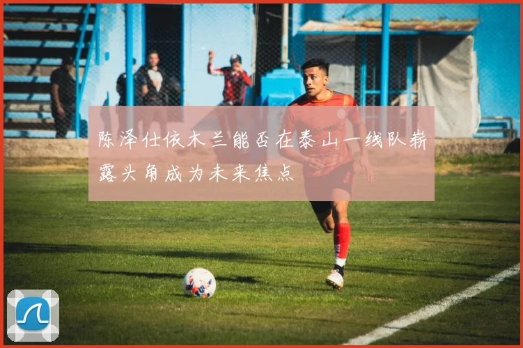 陈泽仕依木兰能否在泰山一线队崭露头角成为未来焦点