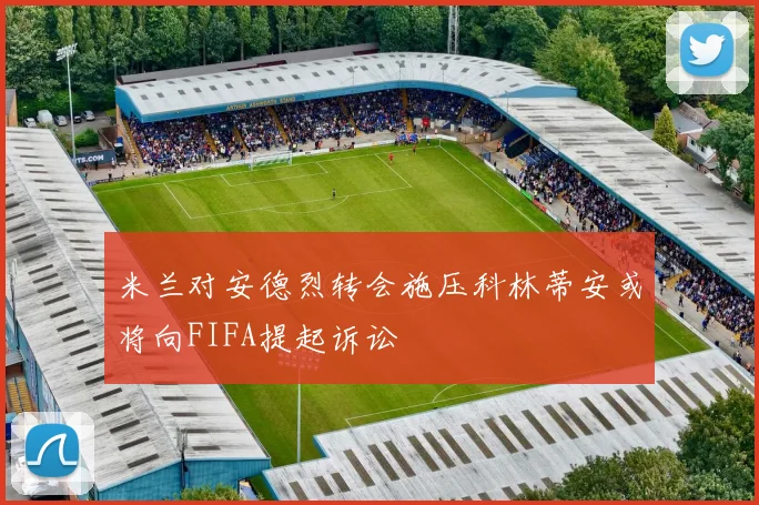 米兰对安德烈转会施压科林蒂安或将向FIFA提起诉讼