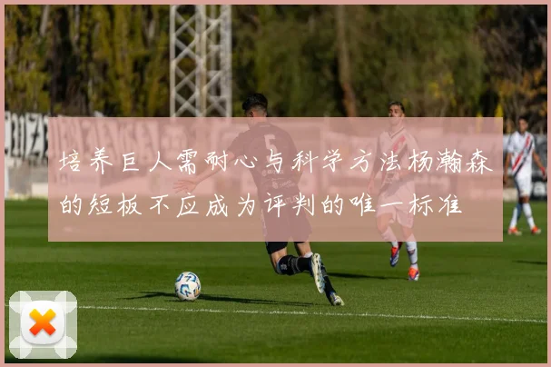 培养巨人需耐心与科学方法杨瀚森的短板不应成为评判的唯一标准
