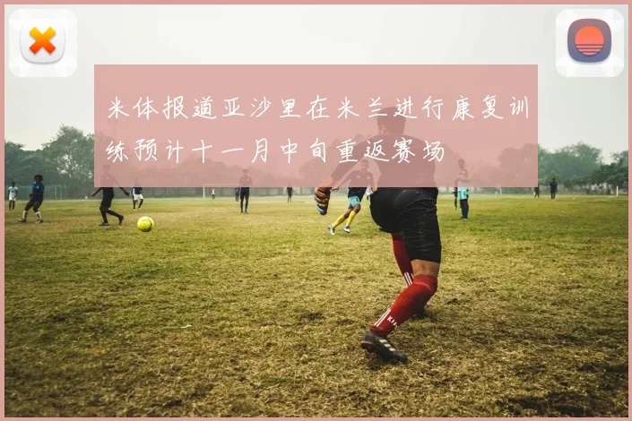 米体报道亚沙里在米兰进行康复训练预计十一月中旬重返赛场