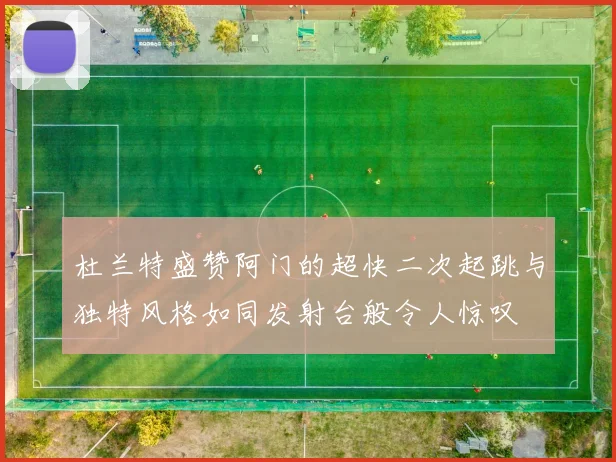 杜兰特盛赞阿门的超快二次起跳与独特风格如同发射台般令人惊叹