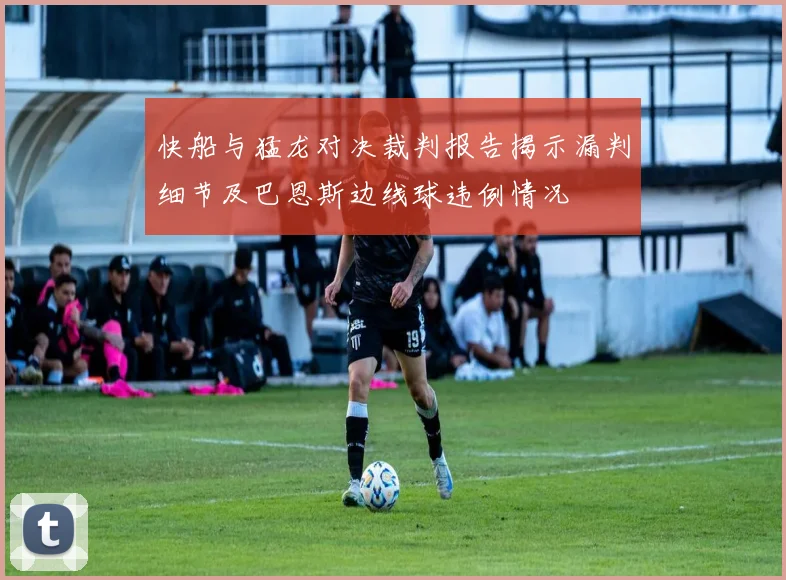 快船与猛龙对决裁判报告揭示漏判细节及巴恩斯边线球违例情况