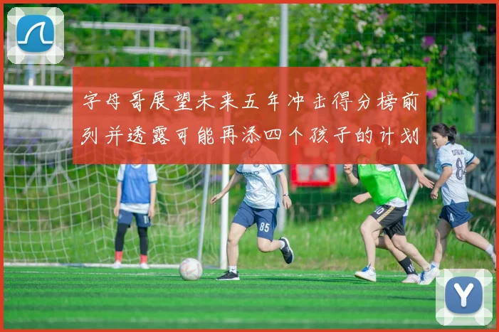 字母哥展望未来五年冲击得分榜前列并透露可能再添四个孩子的计划