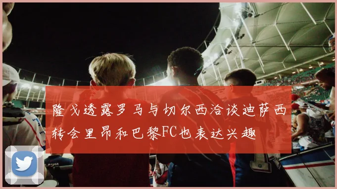 隆戈透露罗马与切尔西洽谈迪萨西转会里昂和巴黎FC也表达兴趣