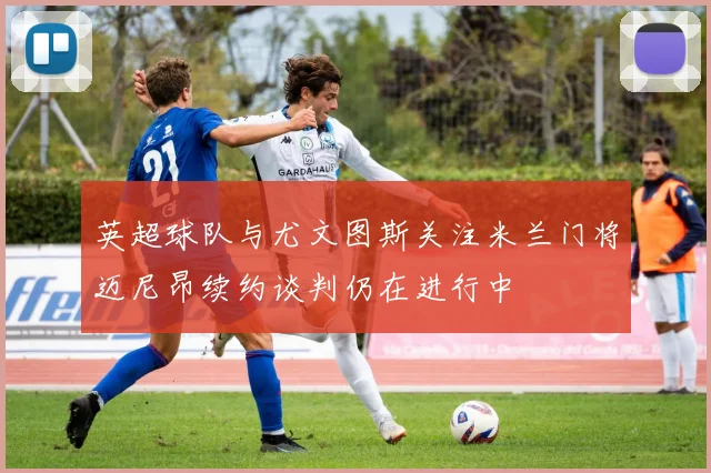 英超球队与尤文图斯关注米兰门将迈尼昂续约谈判仍在进行中