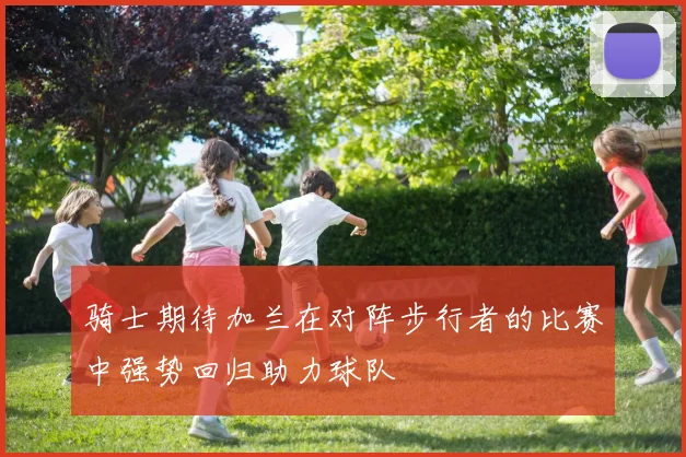骑士期待加兰在对阵步行者的比赛中强势回归助力球队