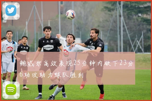 鲍威尔高效表现25分钟内砍下23分6助攻助力球队胜利