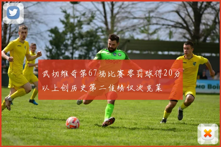 武切维奇第67场比赛零罚球得20分以上创历史第二佳绩仅次克莱