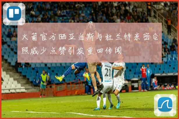 火箭官方晒亚当斯与杜兰特亲密合照威少点赞引发重回传闻