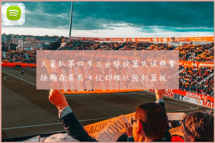 火箭队第四节三分球投篮失误频繁杨瀚森虽有卡位却难以抢到篮板