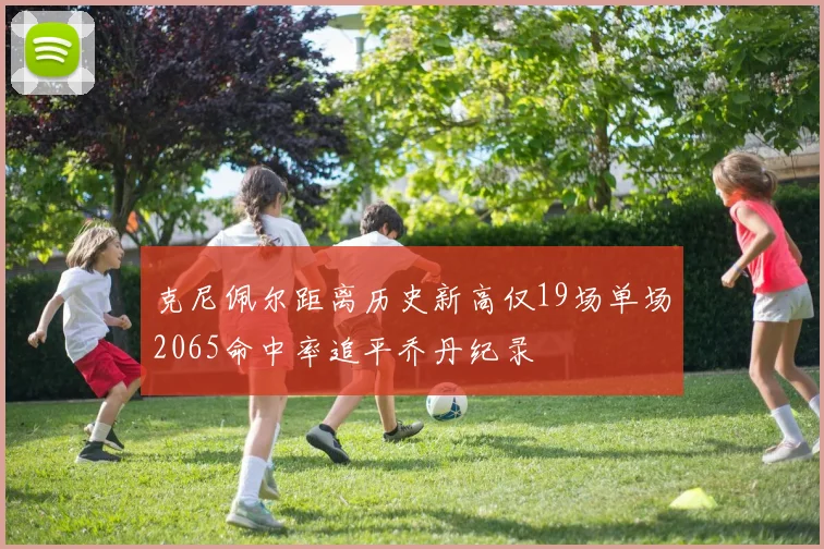 克尼佩尔距离历史新高仅19场单场2065命中率追平乔丹纪录