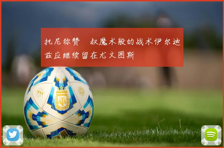 托尼称赞囧叔魔术般的战术伊尔迪兹应继续留在尤文图斯