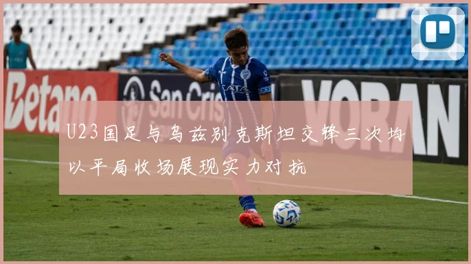 U23国足与乌兹别克斯坦交锋三次均以平局收场展现实力对抗