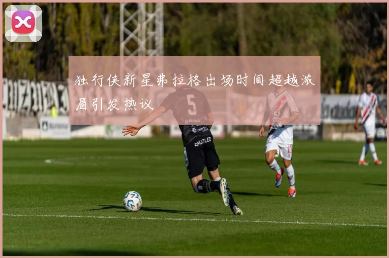 独行侠新星弗拉格出场时间超越浓眉引发热议