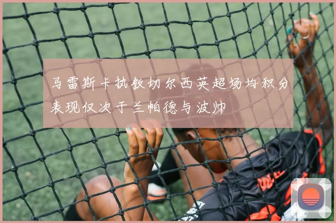 马雷斯卡执教切尔西英超场均积分表现仅次于兰帕德与波帅