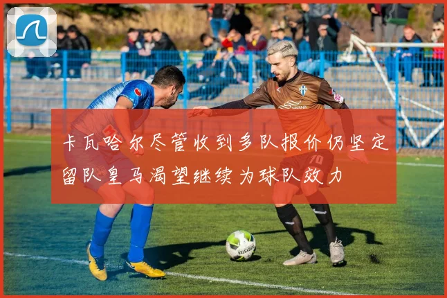 卡瓦哈尔尽管收到多队报价仍坚定留队皇马渴望继续为球队效力