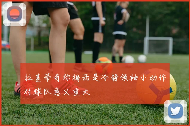 拉基蒂奇称梅西是冷静领袖小动作对球队意义重大