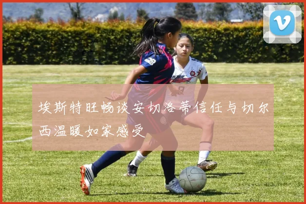 埃斯特旺畅谈安切洛蒂信任与切尔西温暖如家感受